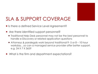SLA & SUPPORT COVERAGE
 Is there a defined Service Level Agreement?
 Are there identified support personnel?
 Traditional Help Desk personnel may not be the best personnel to
handle e-Discovery or related application questions
 Attorneys & paralegals work beyond traditional 9- 5 or 8 – 10 hour
workday…so can a managed service provider offer better support,
e.g. 24 X 7 X 365?
 What is the firm and department expectations?
 