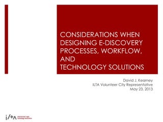 CONSIDERATIONS WHEN
DESIGNING E-DISCOVERY
PROCESSES, WORKFLOW,
AND
TECHNOLOGY SOLUTIONS
David J. Kearney
ILTA Volunteer City Representative
May 23, 2013
 