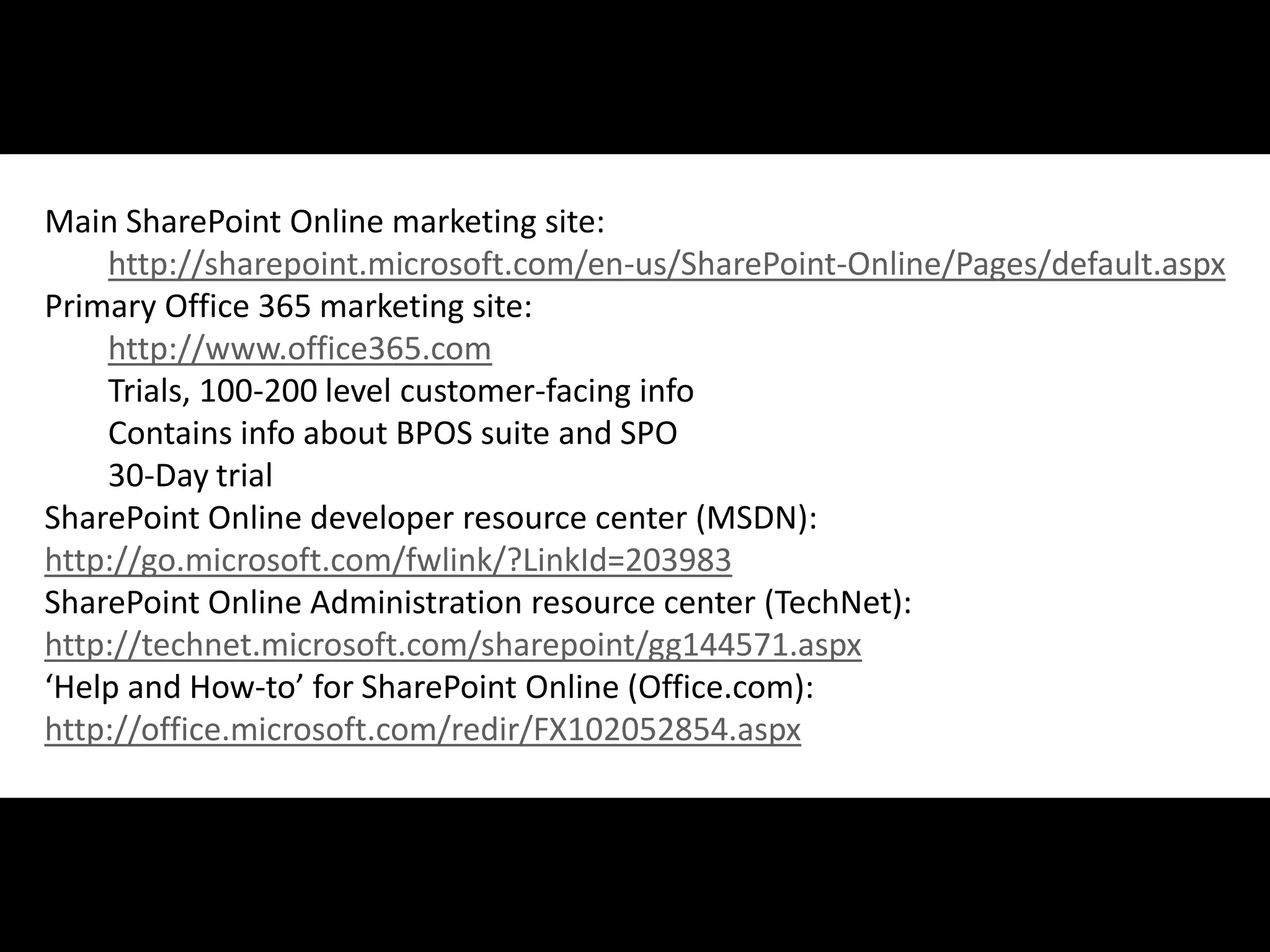 Main SharePoint Online marketing site:
    http://sharepoint.microsoft.com/en-us/SharePoint-Online/Pages/default.aspx
Primary Office 365 marketing site:
    http://www.office365.com
    Trials, 100-200 level customer-facing info
    Contains info about BPOS suite and SPO
    30-Day trial
SharePoint Online developer resource center (MSDN):
http://go.microsoft.com/fwlink/?LinkId=203983
SharePoint Online Administration resource center (TechNet):
http://technet.microsoft.com/sharepoint/gg144571.aspx
‘Help and How-to’ for SharePoint Online (Office.com):
http://office.microsoft.com/redir/FX102052854.aspx



#APP2 @RHarbridge
 
