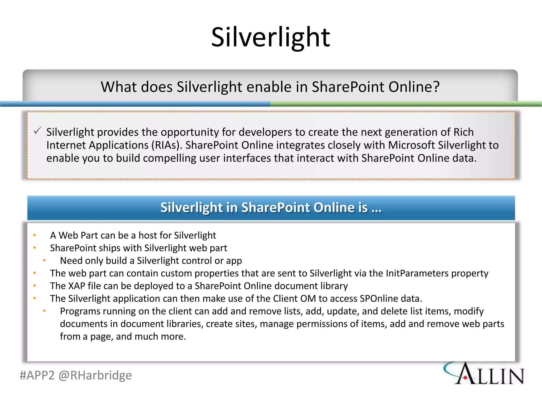 Silverlight

  Silverlight provides the opportunity for developers to create the next generation of Rich
   Internet Applications (RIAs). SharePoint Online integrates closely with Microsoft Silverlight to
   enable you to build compelling user interfaces that interact with SharePoint Online data




#APP2 @RHarbridge
 