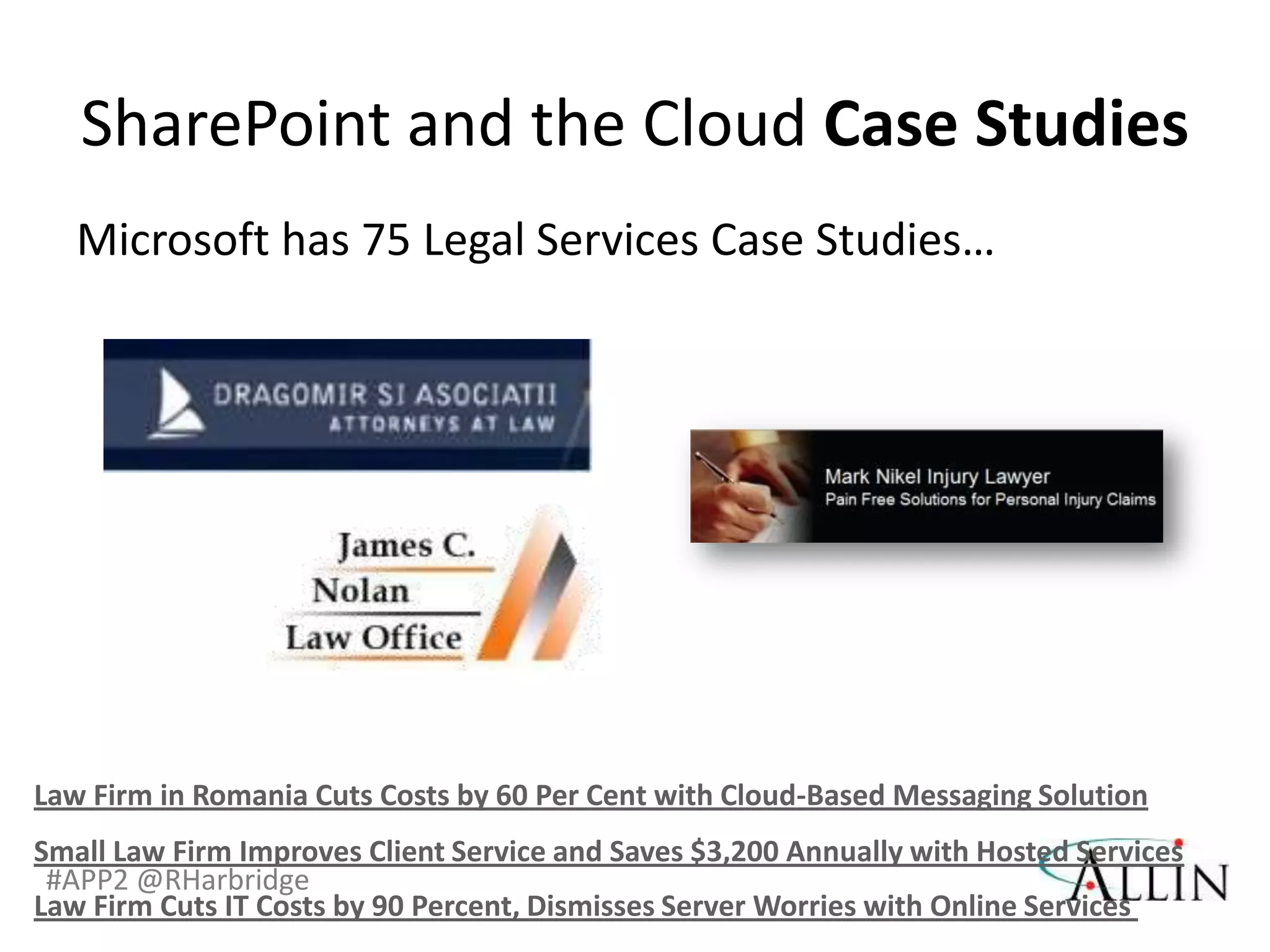 SharePoint and the Cloud Case Studies
   Microsoft has 75 Legal Services Case Studies…




Law Firm in Romania Cuts Costs by 60 Per Cent with Cloud-Based Messaging Solution
Small Law Firm Improves Client Service and Saves $3,200 Annually with Hosted Services
 #APP2 @RHarbridge
Law Firm Cuts IT Costs by 90 Percent, Dismisses Server Worries with Online Services
 