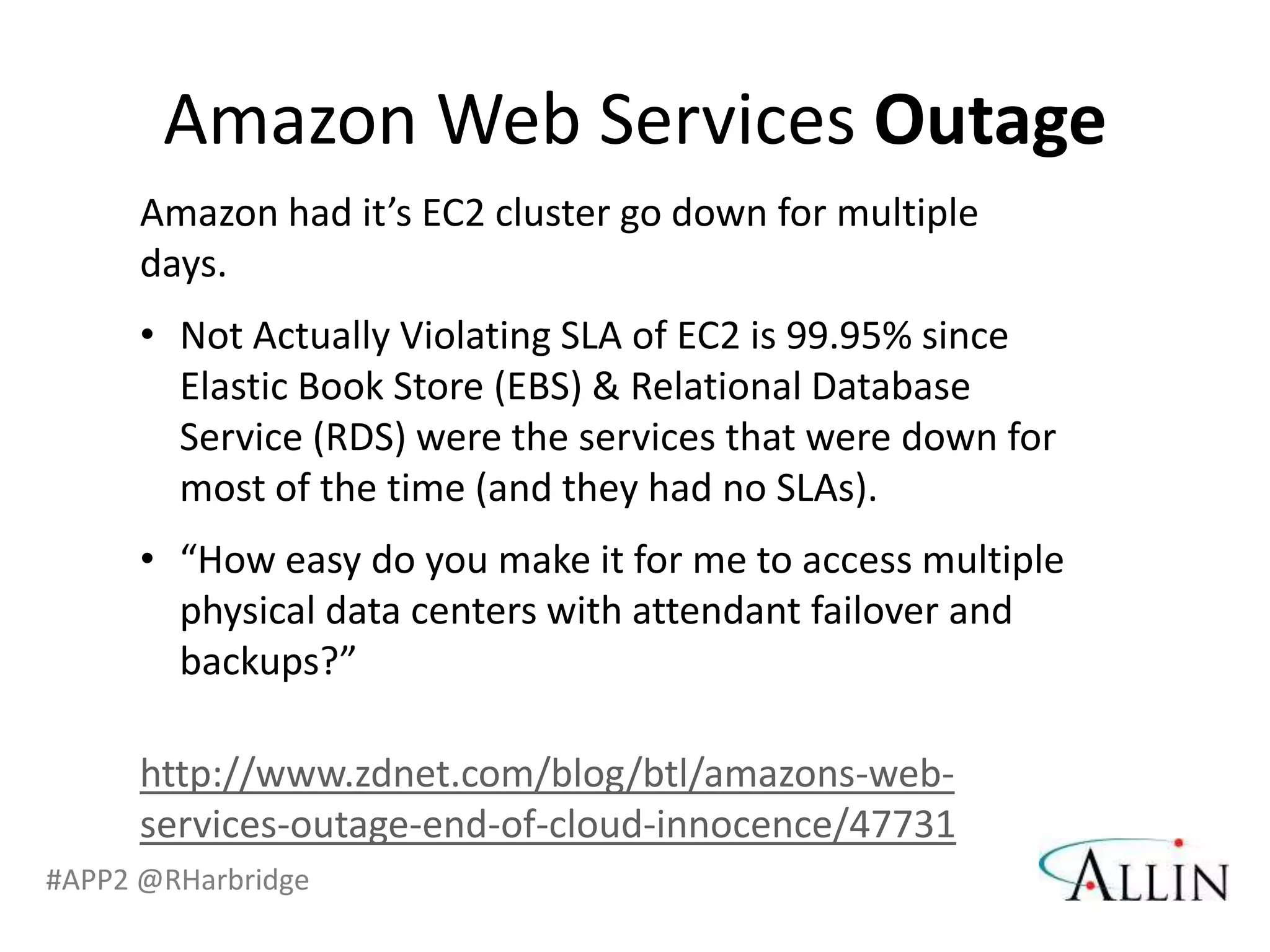 Amazon Web Services Outage
      Amazon had it’s EC2 cluster go down for multiple
      days.
      • Not Actually Violating SLA of EC2 is 99.95% since
        Elastic Book Store (EBS) & Relational Database
        Service (RDS) were the services that were down for
        most of the time (and they had no SLAs).
      • “How easy do you make it for me to access multiple
        physical data centers with attendant failover and
        backups?”

      http://www.zdnet.com/blog/btl/amazons-web-
      services-outage-end-of-cloud-innocence/47731
#APP2 @RHarbridge
 