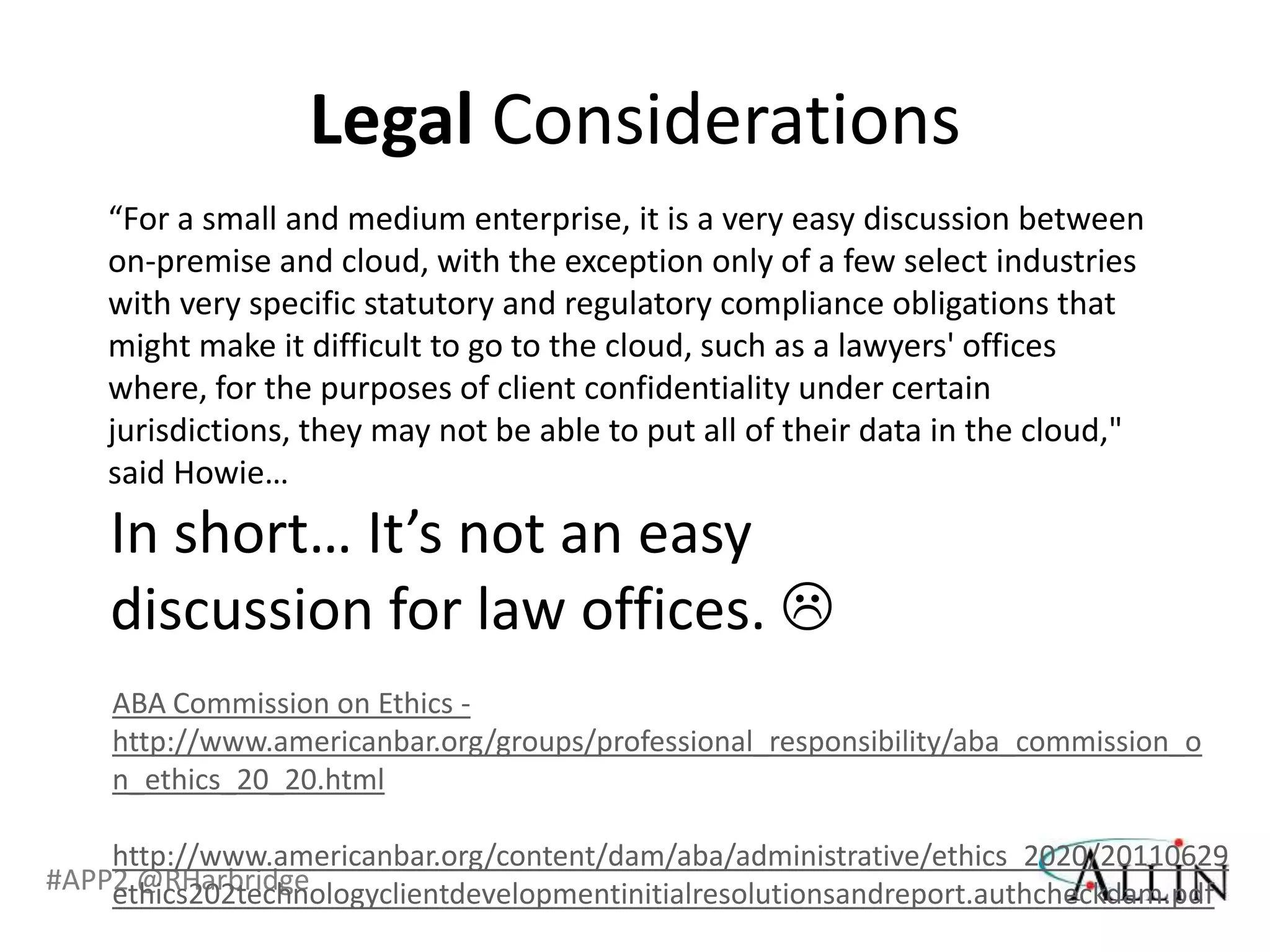 Legal Considerations
    “For a small and medium enterprise, it is a very easy discussion between
    on-premise and cloud, with the exception only of a few select industries
    with very specific statutory and regulatory compliance obligations that
    might make it difficult to go to the cloud, such as a lawyers' offices
    where, for the purposes of client confidentiality under certain
    jurisdictions, they may not be able to put all of their data in the cloud,"
    said Howie…
    In short… It’s not an easy
    discussion for law offices. 
    ABA Commission on Ethics -
    http://www.americanbar.org/groups/professional_responsibility/aba_commission_o
    n_ethics_20_20.html

    http://www.americanbar.org/content/dam/aba/administrative/ethics_2020/20110629
#APP2 @RHarbridge
    ethics202technologyclientdevelopmentinitialresolutionsandreport.authcheckdam.pdf
 