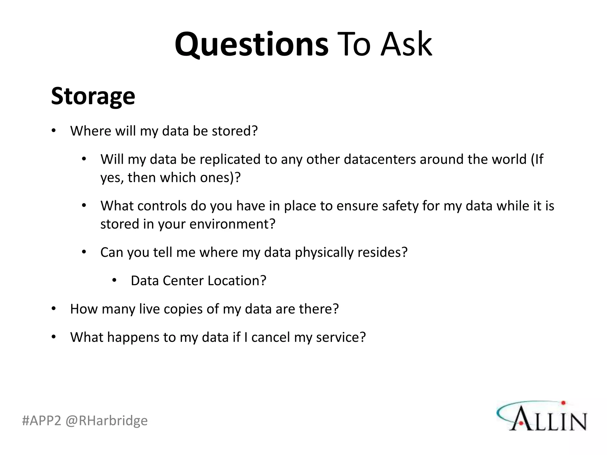 Questions To Ask
   Storage
   • Where will my data be stored?
       • Will my data be replicated to any other datacenters around the world (If
         yes, then which ones)?
       • What controls do you have in place to ensure safety for my data while it is
         stored in your environment?
       • Can you tell me where my data physically resides?
            • Data Center Location?
   • How many live copies of my data are there?
   • What happens to my data if I cancel my service?




#APP2 @RHarbridge
 