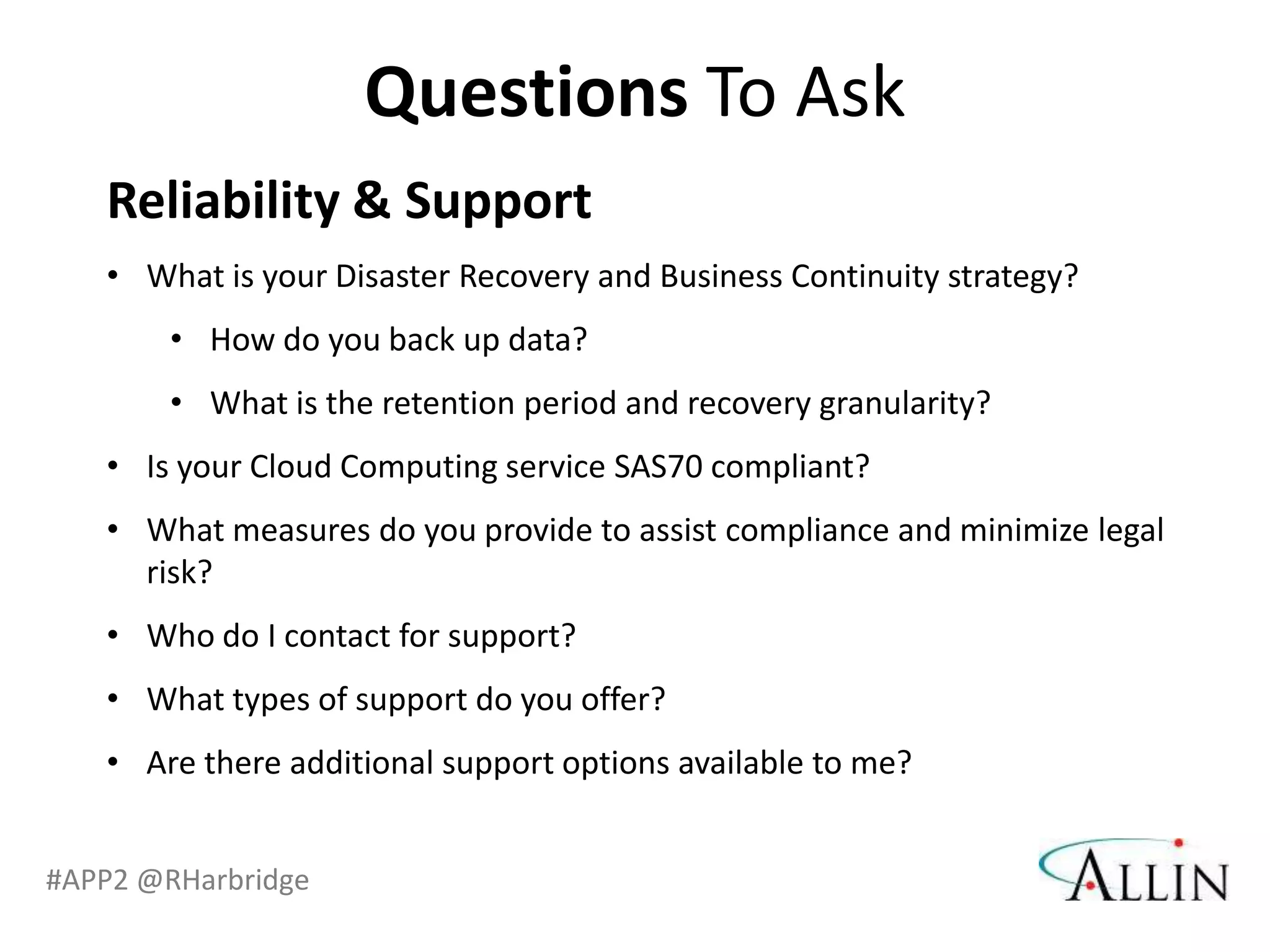 Questions To Ask
   Reliability & Support
   • What is your Disaster Recovery and Business Continuity strategy?
       • How do you back up data?
       • What is the retention period and recovery granularity?
   • Is your Cloud Computing service SAS70 compliant?
   • What measures do you provide to assist compliance and minimize legal
     risk?
   • Who do I contact for support?
   • What types of support do you offer?
   • Are there additional support options available to me?


#APP2 @RHarbridge
 