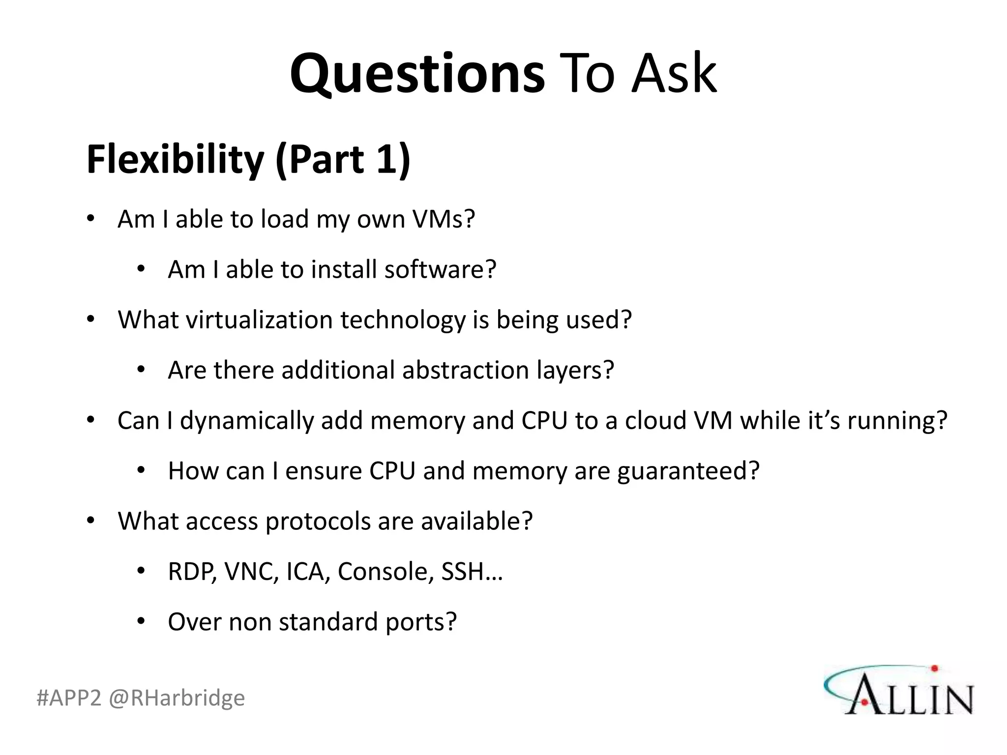 Questions To Ask
   Flexibility (Part 1)
   • Am I able to load my own VMs?
        • Am I able to install software?
   • What virtualization technology is being used?
        • Are there additional abstraction layers?
   • Can I dynamically add memory and CPU to a cloud VM while it’s running?
        • How can I ensure CPU and memory are guaranteed?
   • What access protocols are available?
        • RDP, VNC, ICA, Console, SSH…
        • Over non standard ports?

#APP2 @RHarbridge
 