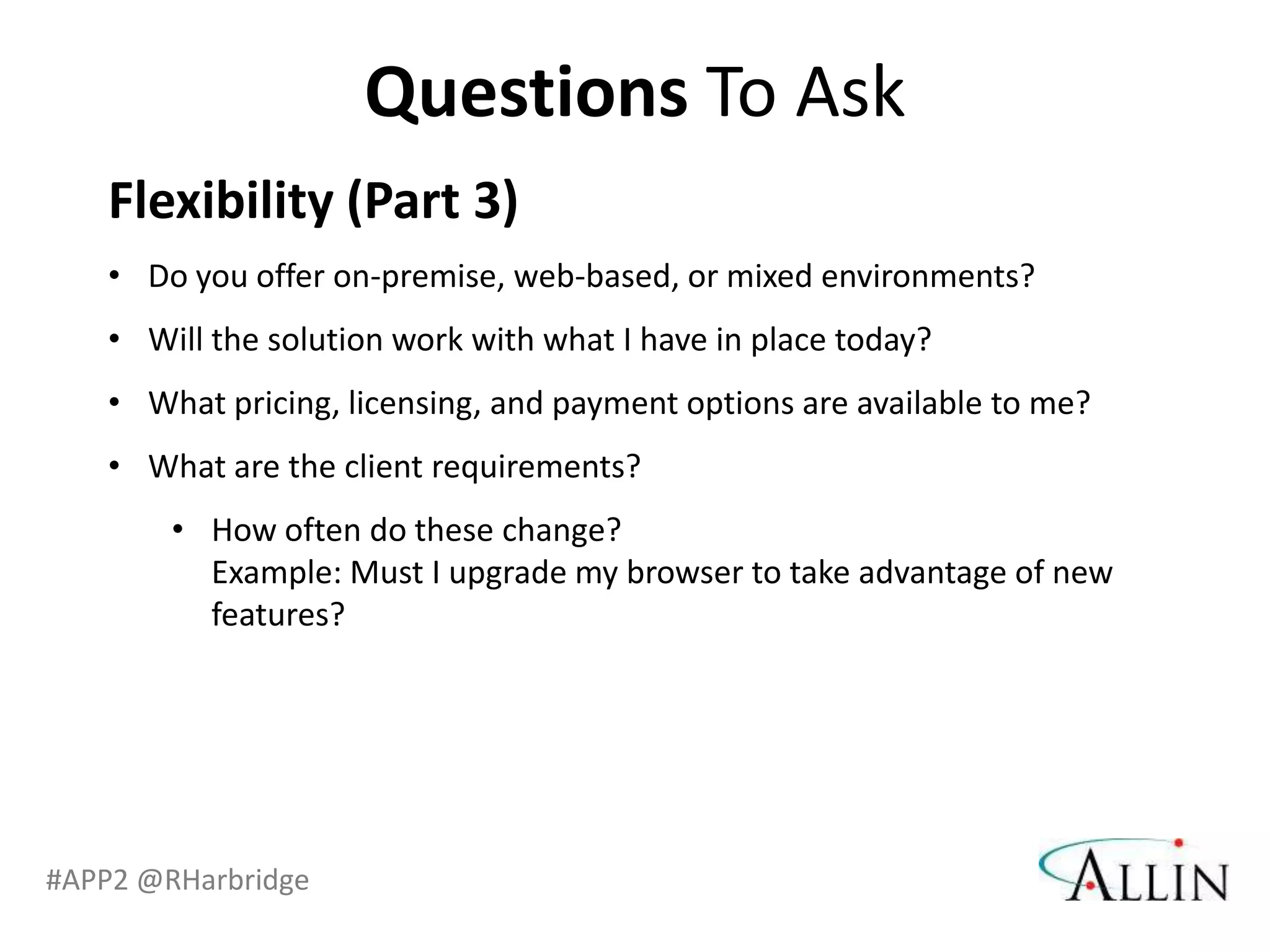 Questions To Ask
   Flexibility (Part 3)
   • Do you offer on-premise, web-based, or mixed environments?
   • Will the solution work with what I have in place today?
   • What pricing, licensing, and payment options are available to me?
   • What are the client requirements?
        • How often do these change?
          Example: Must I upgrade my browser to take advantage of new
          features?




#APP2 @RHarbridge
 