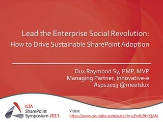 Lead	
  the	
  Enterprise	
  Social	
  Revolution:	
  
How	
  to	
  Drive	
  Sustainable	
  SharePoint	
  Adoption	
  	
  
	
  
Dux	
  Raymond	
  Sy,	
  PMP,	
  MVP	
  
Managing	
  Partner,	
  Innovative-­‐e	
  
#sps2013	
  @meetdux	
  
Video:	
  	
  
https://www.youtube.com/watch?v=sPrdURhFQAM	
  	
  
 