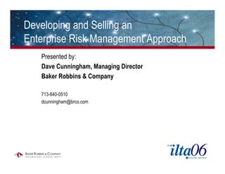 Developing and Selling an
Enterprise Risk Management Approach
   Presented by:
   Dave Cunningham, Managing Director
   Baker Robbins & Company

   713-840-0510
   dcunningham@brco.com
 