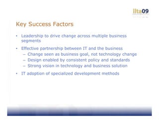 Key Success Factors
•   Leadership to drive change across multiple business
    segments
•   Effective partnership between IT and the business
     – Change seen as business goal, not technology change
     – Design enabled by consistent policy and standards
     – Strong vision in technology and business solution
•   IT adoption of specialized development methods
 