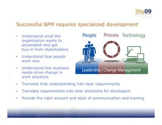 Successful BPM requires specialized development

•   Understand what the
    organization wants to
    accomplish and get
    buy-in from stakeholders
•   Understand how people
    work now
•   Understand how business
    needs drive change in
    work practices
•   Translate that understanding into clear requirements
•   Translate requirements into clear directions for developers
•   Provide the right amount and style of communication and training
 
