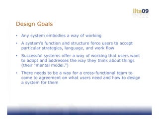Design Goals
•   Any system embodies a way of working
•   A system’s function and structure force users to accept
    particular strategies, language, and work flow
•   Successful systems offer a way of working that users want
    to adopt and addresses the way they think about things
    (their “mental model.”)
•   There needs to be a way for a cross-functional team to
    come to agreement on what users need and how to design
    a system for them
 