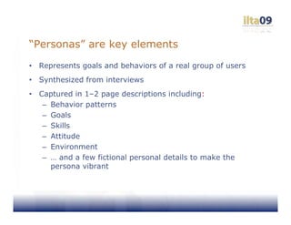 “Personas” are key elements
•   Represents goals and behaviors of a real group of users
•   Synthesized from interviews
•   Captured in 1–2 page descriptions including:
     – Behavior patterns
     – Goals
     – Skills
     – Attitude
     – Environment
     – … and a few fictional personal details to make the
       persona vibrant
 