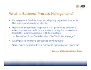 What is Business Process Management?
•   Management field focused on aligning organizations with
    the wants and needs of clients
•   Holistic management approach that promotes business
    effectiveness and efficiency while striving for innovation,
    flexibility, and integration with technology
     – Transition from “build-to-last” to “built for change”
•   Attempts to improve processes continuously
•   Sometimes described as a "process optimization process“

                                       Sources: Wikipedia & Gartner Group
 