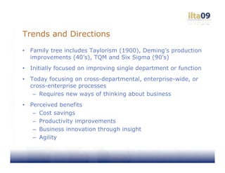 Trends and Directions
•   Family tree includes Taylorism (1900), Deming’s production
    improvements (40’s), TQM and Six Sigma (90’s)
•   Initially focused on improving single department or function
•   Today focusing on cross-departmental, enterprise-wide, or
    cross-enterprise processes
     – Requires new ways of thinking about business
•   Perceived benefits
     – Cost savings
     – Productivity improvements
     – Business innovation through insight
     – Agility
 