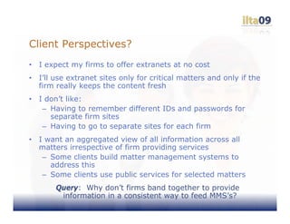 Client Perspectives?
•   I expect my firms to offer extranets at no cost
•   I’ll use extranet sites only for critical matters and only if the
    firm really keeps the content fresh
•   I don’t like:
     – Having to remember different IDs and passwords for
       separate firm sites
     – Having to go to separate sites for each firm
•   I want an aggregated view of all information across all
    matters irrespective of firm providing services
     – Some clients build matter management systems to
       address this
     – Some clients use public services for selected matters
        Query: Why don’t firms band together to provide
         information in a consistent way to feed MMS’s?
 