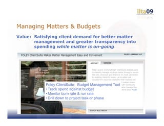 Managing Matters & Budgets
Value: Satisfying client demand for better matter
       management and greater transparency into
       spending while matter is on-going




            Foley ClientSuite: Budget Management Tool
            • Track spend against budget
            • Monitor burn rate & run rate
            • Drill down to project task or phase
 