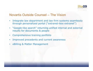 Novartis Outside Counsel – The Vision
•   Integrate law department and law firm systems seamlessly
    through personalized portal (“extranet-less extranet”)
•   “Google-like search” returning unified internal and external
    results for documents & people
•   Comprehensive training portfolio
•   Improved precedents and current awareness
•   eBilling & Matter Management
 