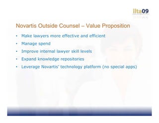 Novartis Outside Counsel – Value Proposition
•   Make lawyers more effective and efficient
•   Manage spend
•   Improve internal lawyer skill levels
•   Expand knowledge repositories
•   Leverage Novartis’ technology platform (no special apps)
 