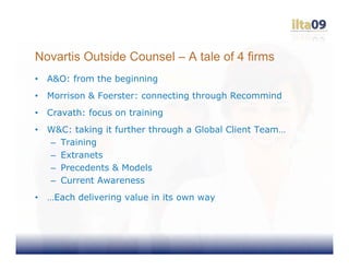 Novartis Outside Counsel – A tale of 4 firms
•   A&O: from the beginning
•   Morrison & Foerster: connecting through Recommind
•   Cravath: focus on training
•   W&C: taking it further through a Global Client Team…
    – Training
    – Extranets
    – Precedents & Models
    – Current Awareness
•   …Each delivering value in its own way
 