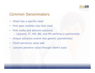 Common Denominators
•   Client has a specific need
•   Firm gets visibility into that need
•   Firm crafts and delivers solutions
     – Lawyers, IT, KM, BD, and PD working in partnership
•   Unique solutions evolve into generic (sometimes)
•   Client perceives value add
•   Lawyers perceive value through client’s eyes
 