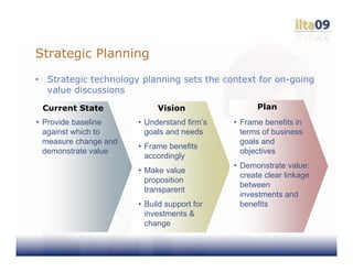 Strategic Planning
•    Strategic technology planning sets the context for on-going
     value discussions

    Current State             Vision                 Plan
• Provide baseline       • Understand firm’s   • Frame benefits in
  against which to         goals and needs       terms of business
  measure change and                             goals and
                         • Frame benefits
  demonstrate value                              objectives
                           accordingly
                                               • Demonstrate value:
                         • Make value
                                                 create clear linkage
                           proposition
                                                 between
                           transparent
                                                 investments and
                         • Build support for     benefits
                           investments &
                           change
 