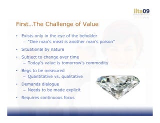 First…The Challenge of Value
•   Exists only in the eye of the beholder
     – “One man’s meat is another man’s poison”
•   Situational by nature
•   Subject to change over time
     – Today’s value is tomorrow’s commodity
•   Begs to be measured
     – Quantitative vs. qualitative
•   Demands dialogue
     – Needs to be made explicit
•   Requires continuous focus
 
