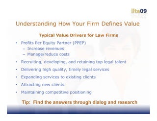 Understanding How Your Firm Defines Value
             Typical Value Drivers for Law Firms
•   Profits Per Equity Partner (PPEP)
     – Increase revenues
     – Manage/reduce costs
•   Recruiting, developing, and retaining top legal talent
•   Delivering high quality, timely legal services
•   Expanding services to existing clients
•   Attracting new clients
•   Maintaining competitive positioning

    Tip: Find the answers through dialog and research
 