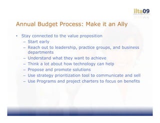 Annual Budget Process: Make it an Ally
•   Stay connected to the value proposition
     – Start early
     – Reach out to leadership, practice groups, and business
       departments
     – Understand what they want to achieve
     – Think a lot about how technology can help
     – Propose and promote solutions
     – Use strategy prioritization tool to communicate and sell
     – Use Programs and project charters to focus on benefits
 