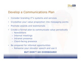 Develop a Communications Plan
•   Consider branding IT’s systems and services
•   Crystallize your value proposition into messaging points
•   Promote awards and testimonials
•   Create a formal plan to communicate value periodically
     – Newsletters
     – Internal meetings
     – Intranet presence
     – Client-facing presence
•   Be prepared for informal opportunities
     – Rehearse your elevator speech and use it
                BUT DON’T GO OVERBOARD!
 