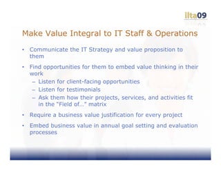 Make Value Integral to IT Staff & Operations
•   Communicate the IT Strategy and value proposition to
    them
•   Find opportunities for them to embed value thinking in their
    work
     – Listen for client-facing opportunities
     – Listen for testimonials
     – Ask them how their projects, services, and activities fit
       in the “Field of…” matrix
•   Require a business value justification for every project
•   Embed business value in annual goal setting and evaluation
    processes
 
