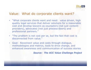 Value: What do corporate clients want?
•   “What corporate clients want and need: value driven, high
    quality legal services that deliver solutions for a reasonable
    cost and develop lawyers as counselors (not just content-
    providers), advocates (not just process-doers) and
    professional partners.”
•   “The problem is not cost per se, but the fact that cost is
    disconnected from value.”
•   Goal: Reconnect value and costs through dialogue,
    methodologies and metrics, tools to drive change, and
    enhanced awareness and communication of success stories
                       Source: The ACC Value Challenge Project
 