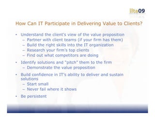 How Can IT Participate in Delivering Value to Clients?

•   Understand the client’s view of the value proposition
     – Partner with client teams (if your firm has them)
     – Build the right skills into the IT organization
     – Research your firm’s top clients
     – Find out what competitors are doing
•   Identify solutions and “pitch” them to the firm
     – Demonstrate the value proposition
•   Build confidence in IT’s ability to deliver and sustain
    solutions
     – Start small
     – Never fail where it shows
•   Be persistent
 