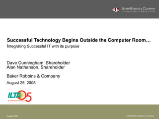 Successful Technology Begins Outside the Computer Room… I ntegrating Successful IT with its purpose   Dave Cunningham, Shareholder Alan Nathanson, Shareholder Baker Robbins & Company August 25, 2005 