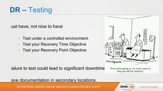 DR – Testing
•

Must have, not nice to have
– Test under a controlled environment.
– Test your Recovery Time Objective
– Test your Recovery Point Objective

•
•

Failure to test could lead to significant
downtime.
Have documentation in secondary
locations.
ENTERPRISE-GRADE ONLINE BACKUP & DISASTER RECOVERY

WWW.ZETTA.NET

 
