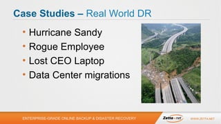 Case Studies – Real World DR
•
•
•
•

Hurricane Sandy
Rogue Employee
Lost CEO Laptop
Data Center migrations

ENTERPRISE-GRADE ONLINE BACKUP & DISASTER RECOVERY

WWW.ZETTA.NET

 