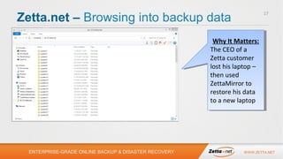 Zetta.net – Browsing into backup data

17

Why It Matters:
Why It Matters:
The CEO of aa
The CEO of
Zetta customer
Zetta customer
lost his laptop ––
lost his laptop
then used
then used
ZettaMirror to
ZettaMirror to
restore his data
restore his data
to aanew laptop
to new laptop

ENTERPRISE-GRADE ONLINE BACKUP & DISASTER RECOVERY

WWW.ZETTA.NET

 