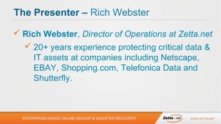 The Presenter – Rich Webster
 Rich Webster, Director of Operations at Zetta.net
 20+ years experience protecting critical data &
IT assets at companies including Netscape,
EBAY, Shopping.com, Telefonica Data and
Shutterfly.

ENTERPRISE-GRADE ONLINE BACKUP & DISASTER RECOVERY

WWW.ZETTA.NET

 