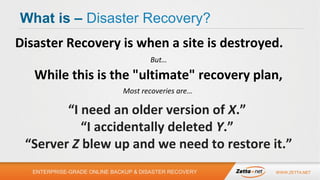 What is – Disaster Recovery?
Disaster Recovery is when a site is destroyed.
But…

While this is the "ultimate" recovery plan,
Most recoveries are…

“I need an older version of X.”
“I accidentally deleted Y.”
“Server Z blew up and we need to restore it.”
ENTERPRISE-GRADE ONLINE BACKUP & DISASTER RECOVERY

WWW.ZETTA.NET

 