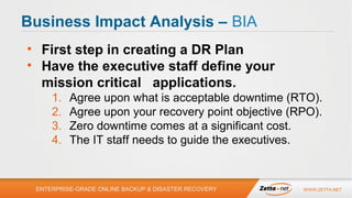 Business Impact Analysis – BIA
• First step in creating a DR Plan
• Have the executive staff define your
mission critical applications.
1.
2.
3.
4.

Agree upon what is acceptable downtime (RTO).
Agree upon your recovery point objective (RPO).
Zero downtime comes at a significant cost.
The IT staff needs to guide the executives.

ENTERPRISE-GRADE ONLINE BACKUP & DISASTER RECOVERY

WWW.ZETTA.NET

 