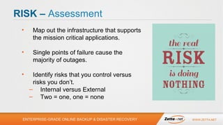 RISK – Assessment
•

Map out the infrastructure that supports
the mission critical applications.

•

Single points of failure cause the
majority of outages.

•

Identify risks that you control versus
risks you don’t.
– Internal versus External
– Two = one, one = none

ENTERPRISE-GRADE ONLINE BACKUP & DISASTER RECOVERY

WWW.ZETTA.NET

 