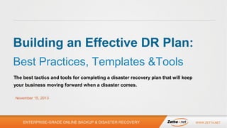 Building an Effective DR Plan:
Best Practices, Templates &Tools
The best tactics and tools for completing a disaster recovery plan that will keep
your business moving forward when a disaster comes.
November 15, 2013

ENTERPRISE-GRADE ONLINE BACKUP & DISASTER RECOVERY

WWW.ZETTA.NET

 