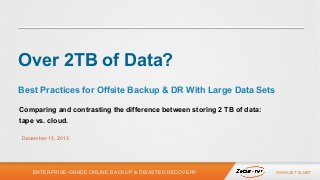 Over 2TB of Data?
Best Practices for Offsite Backup & DR With Large Data Sets
Comparing and contrasting the difference between storing 2 TB of data:
tape vs. cloud.
December 13, 2013

ENTERPRISE-GRADE ONLINE BACKUP & DISASTER RECOVERY

WWW.ZETTA.NET

 