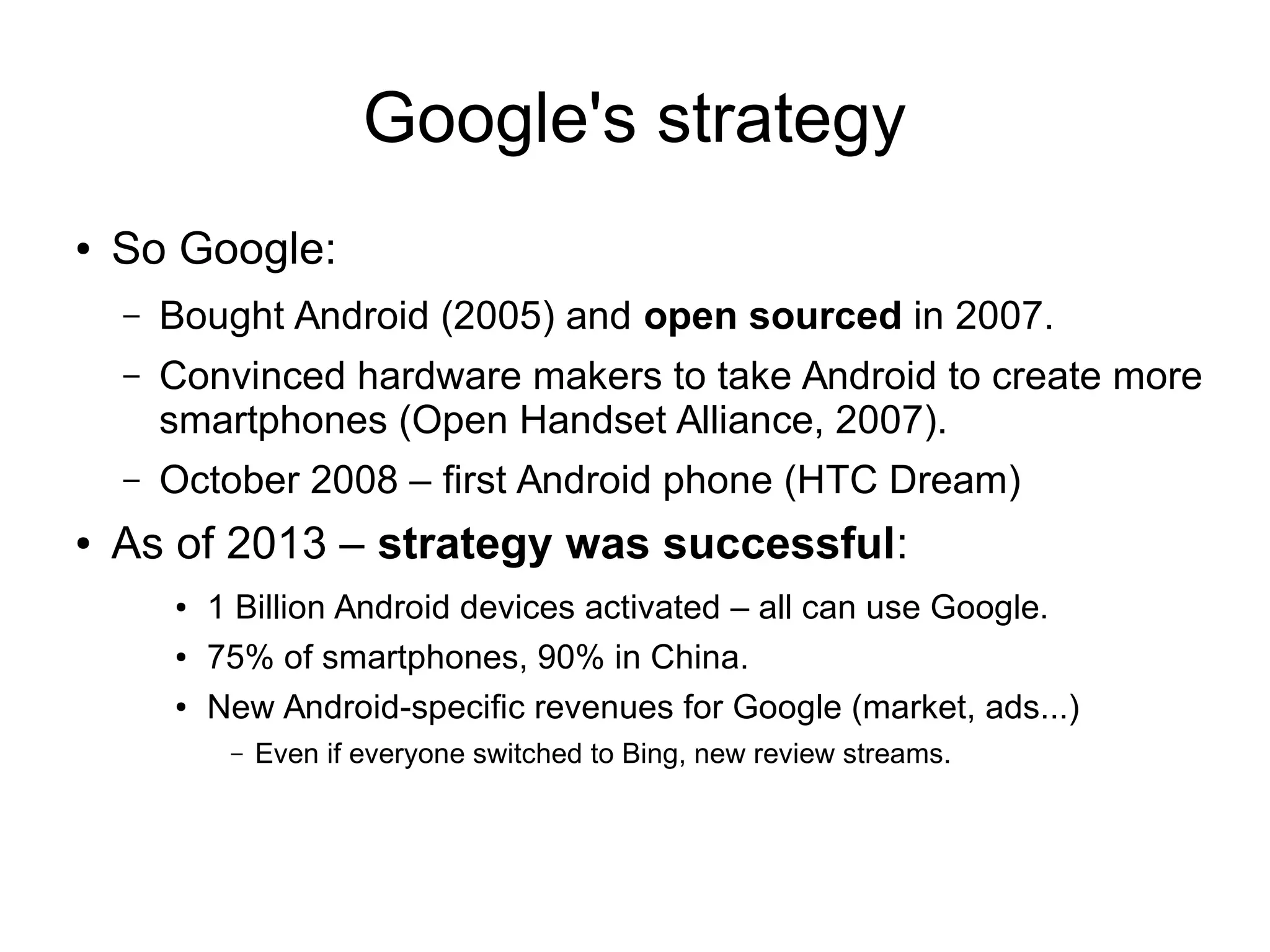 Google's strategy
● So Google:
– Bought Android (2005) and open sourced in 2007.
– Convinced hardware makers to take Android to create more
smartphones (Open Handset Alliance, 2007).
– October 2008 – first Android phone (HTC Dream)
● As of 2013 – strategy was successful:
● 1 Billion Android devices activated – all can use Google.
● 75% of smartphones, 90% in China.
● New Android-specific revenues for Google (market, ads...)
– Even if everyone switched to Bing, new review streams.
 