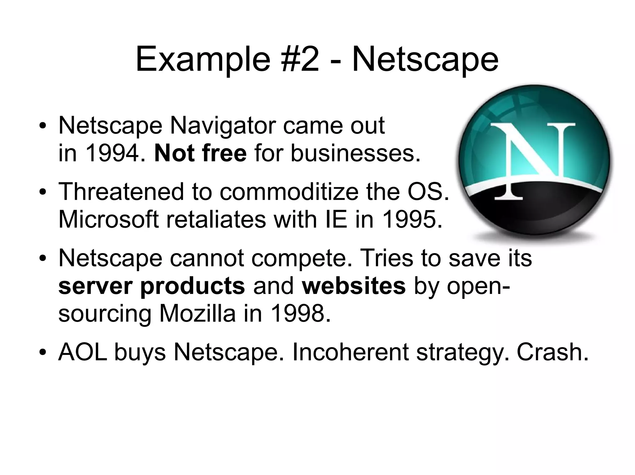 Example #2 - Netscape
● Netscape Navigator came out
in 1994. Not free for businesses.
● Threatened to commoditize the OS.
Microsoft retaliates with IE in 1995.
● Netscape cannot compete. Tries to save its
server products and websites by open-
sourcing Mozilla in 1998.
● AOL buys Netscape. Incoherent strategy. Crash.
 