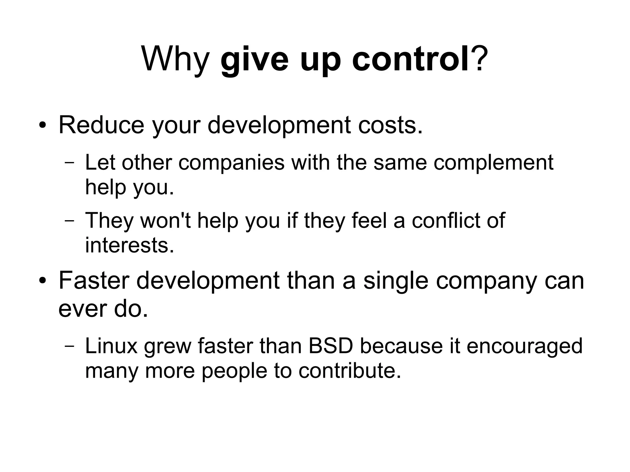 Why give up control?
● Reduce your development costs.
– Let other companies with the same complement
help you.
– They won't help you if they feel a conflict of
interests.
● Faster development than a single company can
ever do.
– Linux grew faster than BSD because it encouraged
many more people to contribute.
 
