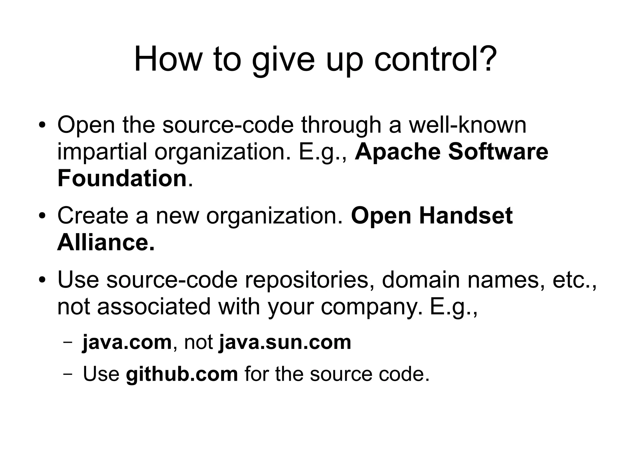 How to give up control?
● Open the source-code through a well-known
impartial organization. E.g., Apache Software
Foundation.
● Create a new organization. Open Handset
Alliance.
● Use source-code repositories, domain names, etc.,
not associated with your company. E.g.,
– java.com, not java.sun.com
– Use github.com for the source code.
 