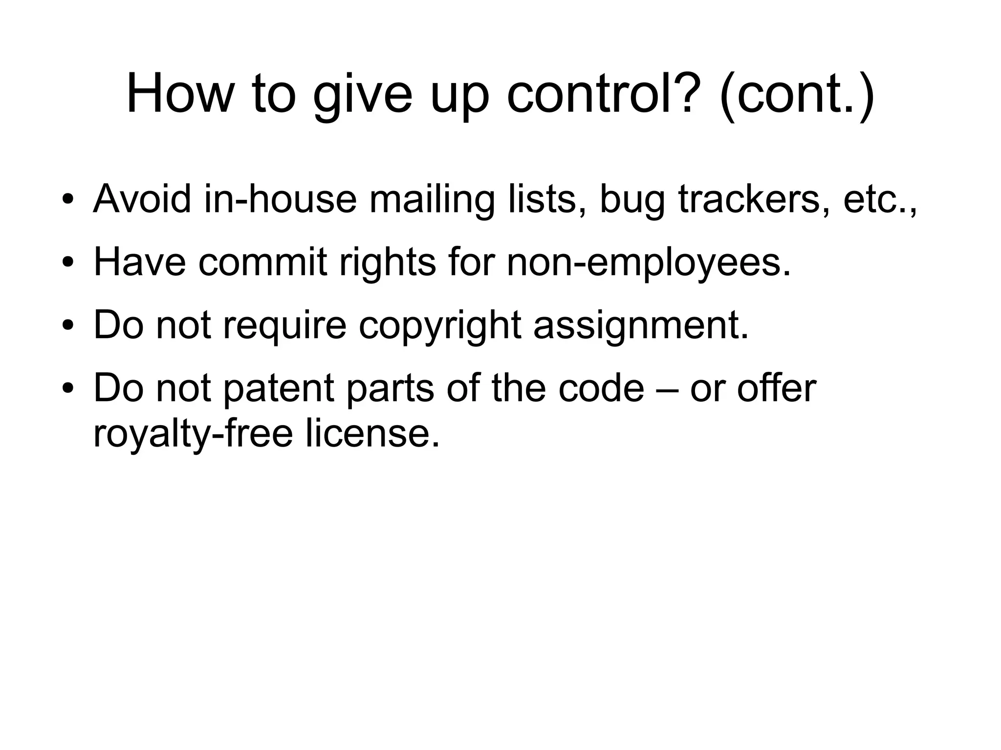 How to give up control? (cont.)
● Avoid in-house mailing lists, bug trackers, etc.,
● Have commit rights for non-employees.
● Do not require copyright assignment.
● Do not patent parts of the code – or offer
royalty-free license.
 
