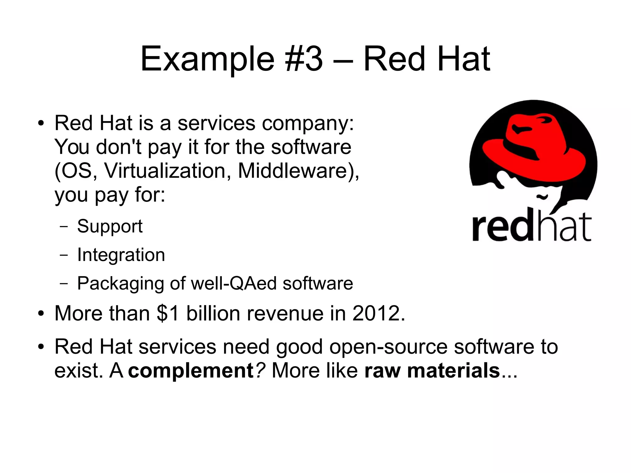 Example #3 – Red Hat
● Red Hat is a services company:
You don't pay it for the software
(OS, Virtualization, Middleware),
you pay for:
– Support
– Integration
– Packaging of well-QAed software
●
More than $1 billion revenue in 2012.
● Red Hat services need good open-source software to
exist. A complement? More like raw materials...
 
