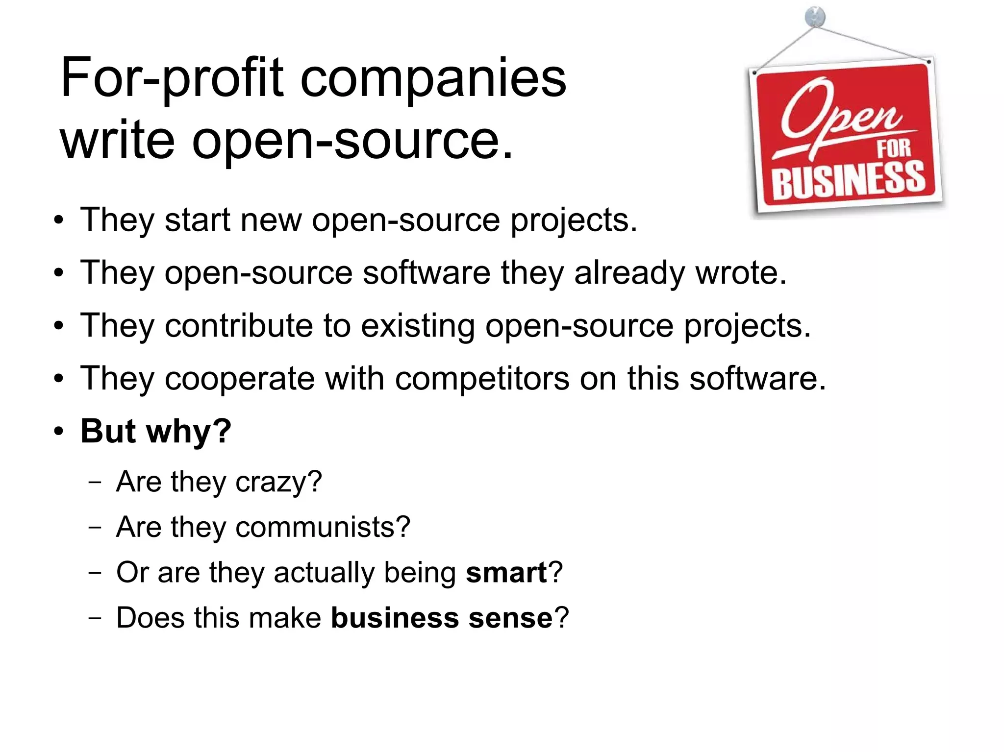 For-profit companies
write open-source.
● They start new open-source projects.
● They open-source software they already wrote.
● They contribute to existing open-source projects.
● They cooperate with competitors on this software.
●
But why?
– Are they crazy?
– Are they communists?
– Or are they actually being smart?
– Does this make business sense?
 
